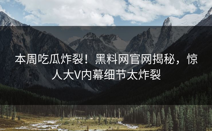 本周吃瓜炸裂！黑料网官网揭秘，惊人大V内幕细节太炸裂