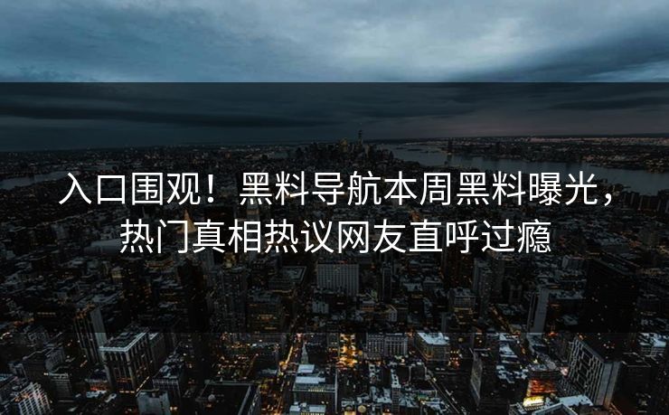 入口围观！黑料导航本周黑料曝光，热门真相热议网友直呼过瘾