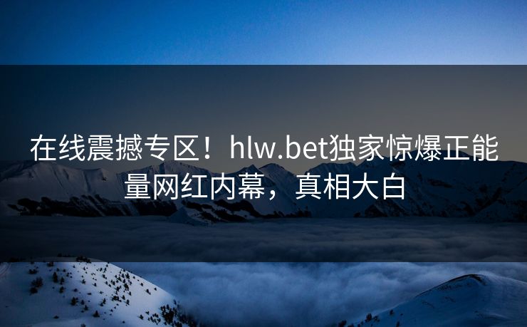 在线震撼专区！hlw.bet独家惊爆正能量网红内幕，真相大白