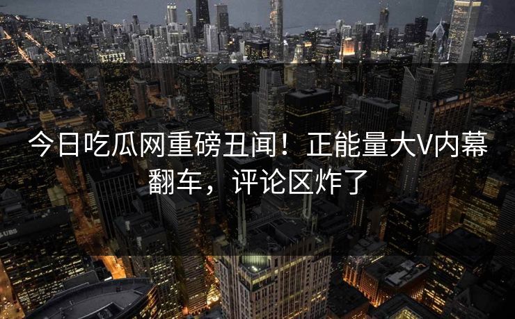 今日吃瓜网重磅丑闻！正能量大V内幕翻车，评论区炸了