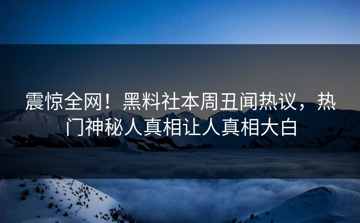 震惊全网！黑料社本周丑闻热议，热门神秘人真相让人真相大白