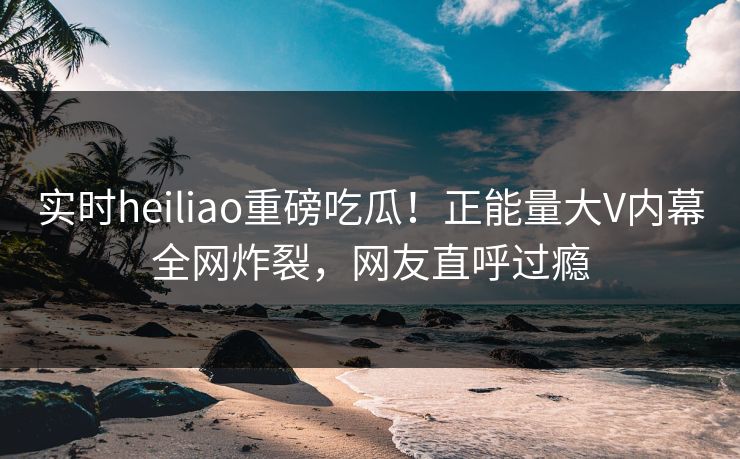 实时heiliao重磅吃瓜！正能量大V内幕全网炸裂，网友直呼过瘾