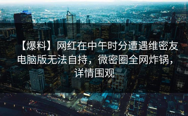 【爆料】网红在中午时分遭遇维密友电脑版无法自持，微密圈全网炸锅，详情围观