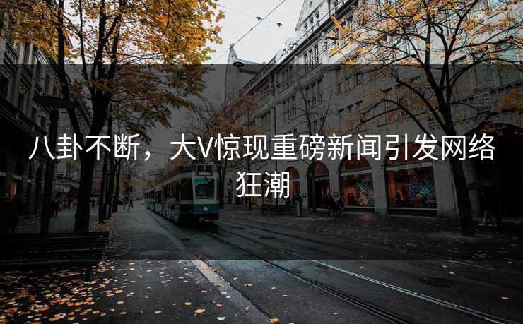 八卦不断，大V惊现重磅新闻引发网络狂潮