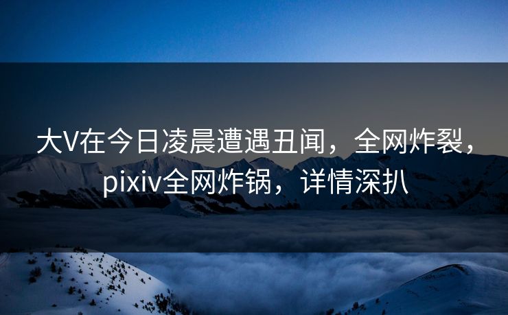 大V在今日凌晨遭遇丑闻，全网炸裂，pixiv全网炸锅，详情深扒