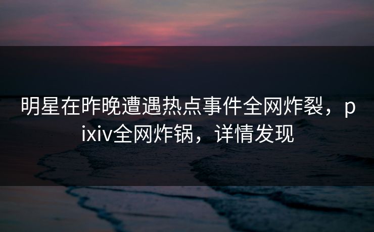 明星在昨晚遭遇热点事件全网炸裂，pixiv全网炸锅，详情发现