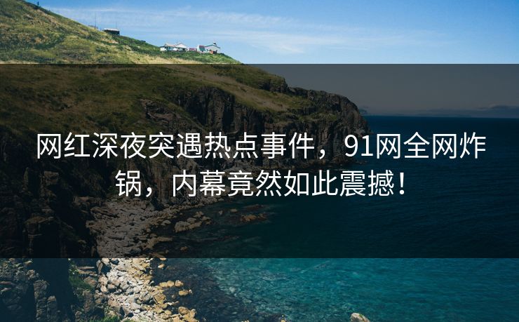 网红深夜突遇热点事件，91网全网炸锅，内幕竟然如此震撼！