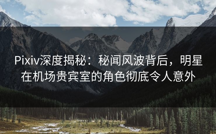 Pixiv深度揭秘：秘闻风波背后，明星在机场贵宾室的角色彻底令人意外