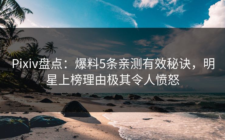 Pixiv盘点：爆料5条亲测有效秘诀，明星上榜理由极其令人愤怒