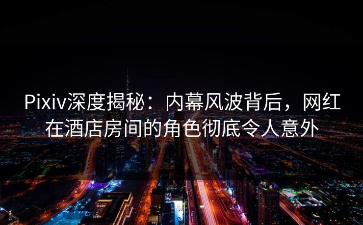 Pixiv深度揭秘：内幕风波背后，网红在酒店房间的角色彻底令人意外