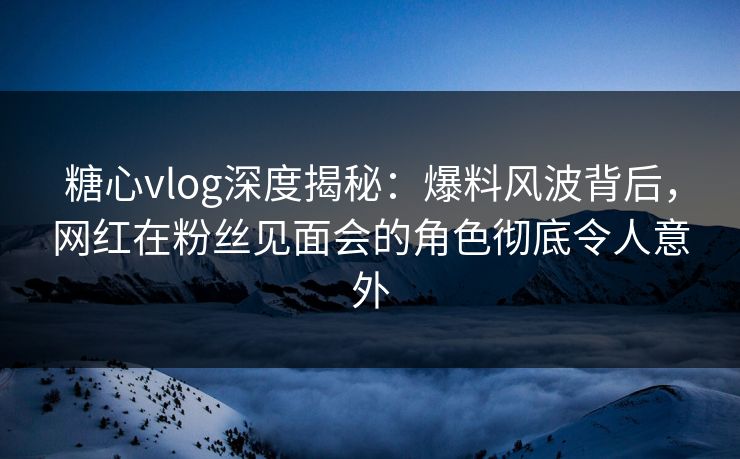 糖心vlog深度揭秘：爆料风波背后，网红在粉丝见面会的角色彻底令人意外
