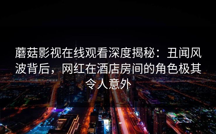 蘑菇影视在线观看深度揭秘：丑闻风波背后，网红在酒店房间的角色极其令人意外
