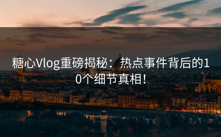 糖心Vlog重磅揭秘：热点事件背后的10个细节真相！