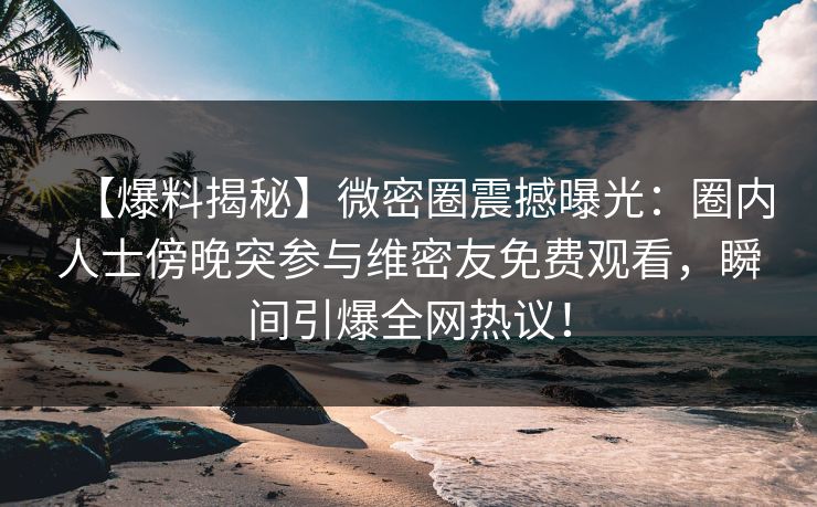 【爆料揭秘】微密圈震撼曝光：圈内人士傍晚突参与维密友免费观看，瞬间引爆全网热议！