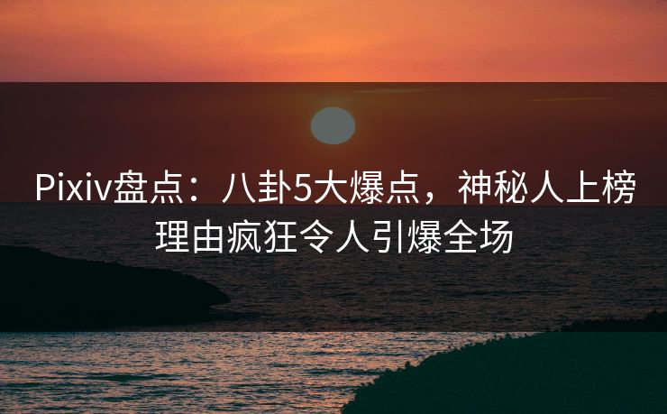 Pixiv盘点：八卦5大爆点，神秘人上榜理由疯狂令人引爆全场