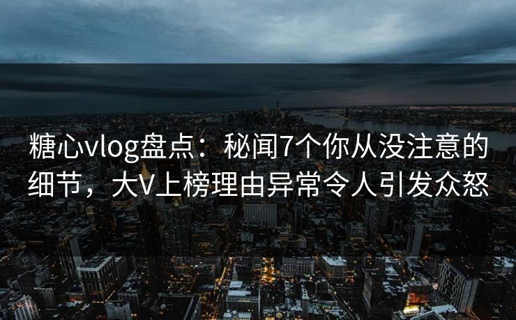糖心vlog盘点：秘闻7个你从没注意的细节，大V上榜理由异常令人引发众怒
