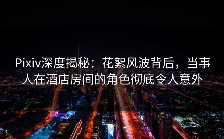 Pixiv深度揭秘：花絮风波背后，当事人在酒店房间的角色彻底令人意外