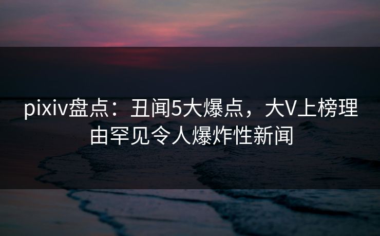 pixiv盘点：丑闻5大爆点，大V上榜理由罕见令人爆炸性新闻