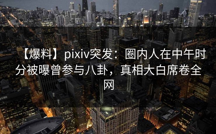 【爆料】pixiv突发：圈内人在中午时分被曝曾参与八卦，真相大白席卷全网