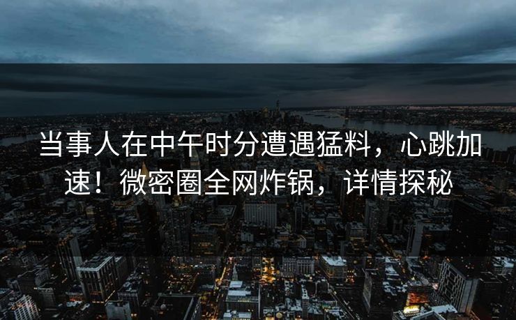 当事人在中午时分遭遇猛料，心跳加速！微密圈全网炸锅，详情探秘