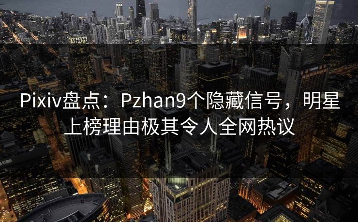 Pixiv盘点：Pzhan9个隐藏信号，明星上榜理由极其令人全网热议