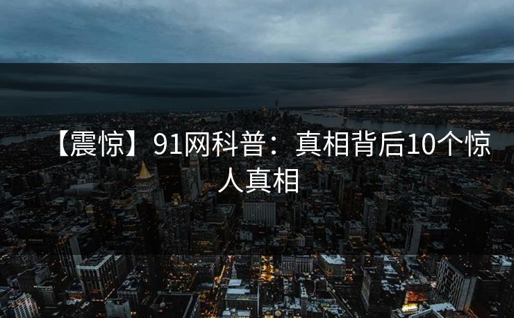 【震惊】91网科普：真相背后10个惊人真相
