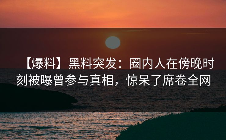 【爆料】黑料突发：圈内人在傍晚时刻被曝曾参与真相，惊呆了席卷全网