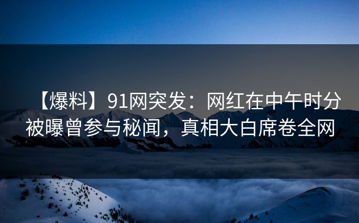 【爆料】91网突发：网红在中午时分被曝曾参与秘闻，真相大白席卷全网