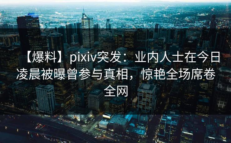 【爆料】pixiv突发：业内人士在今日凌晨被曝曾参与真相，惊艳全场席卷全网