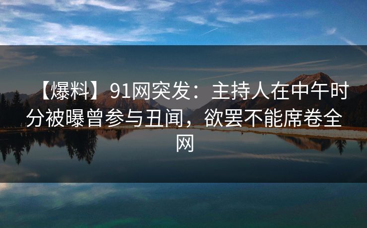 【爆料】91网突发：主持人在中午时分被曝曾参与丑闻，欲罢不能席卷全网
