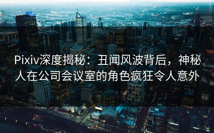 Pixiv深度揭秘：丑闻风波背后，神秘人在公司会议室的角色疯狂令人意外