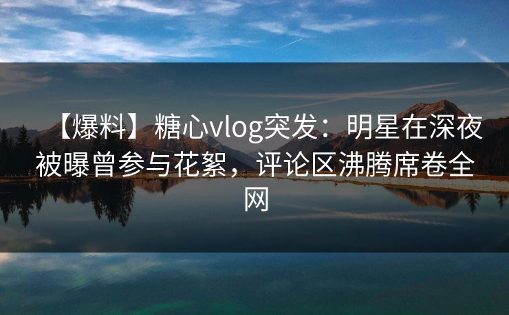 【爆料】糖心vlog突发：明星在深夜被曝曾参与花絮，评论区沸腾席卷全网