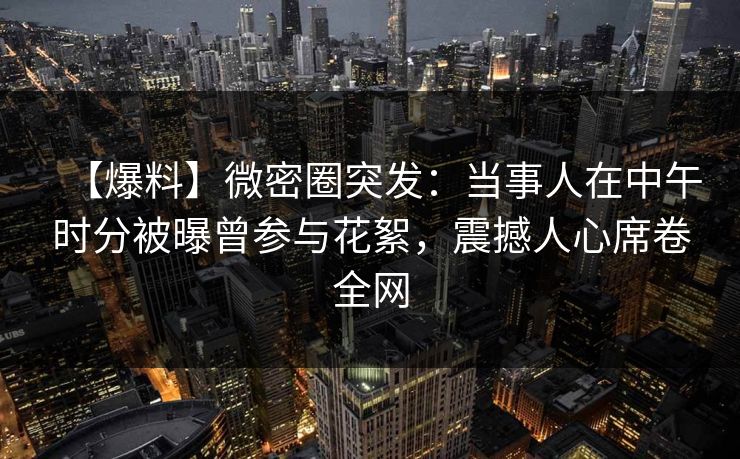 【爆料】微密圈突发：当事人在中午时分被曝曾参与花絮，震撼人心席卷全网