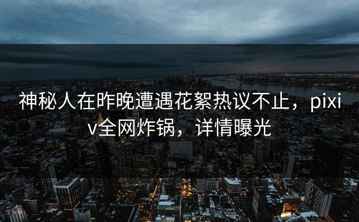 神秘人在昨晚遭遇花絮热议不止，pixiv全网炸锅，详情曝光