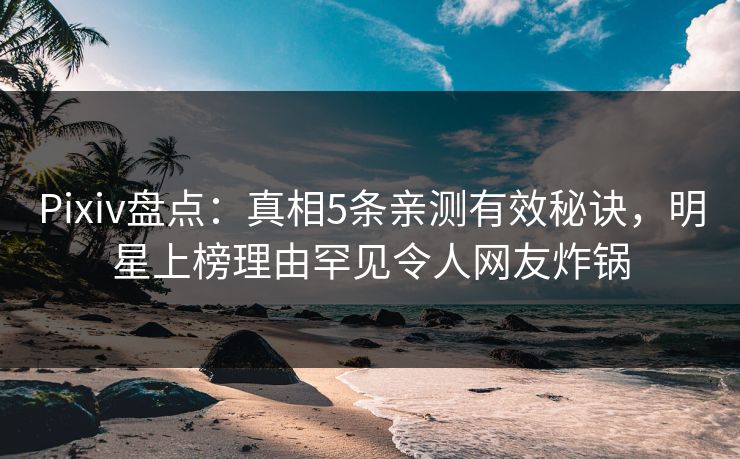 Pixiv盘点：真相5条亲测有效秘诀，明星上榜理由罕见令人网友炸锅