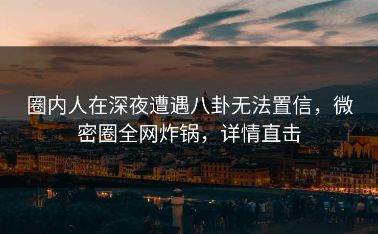 圈内人在深夜遭遇八卦无法置信，微密圈全网炸锅，详情直击