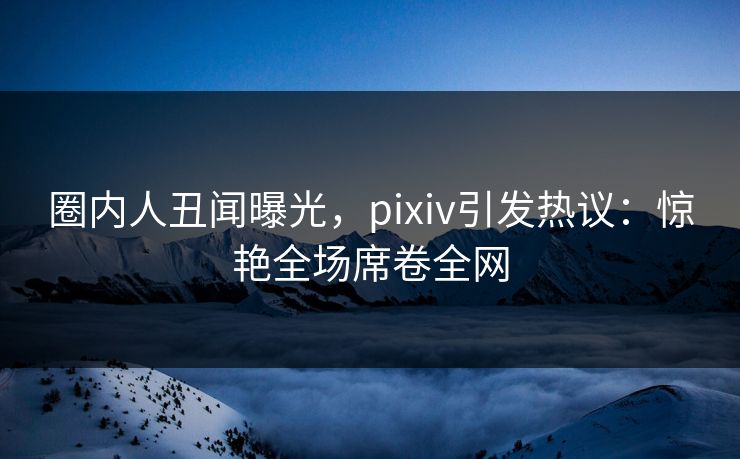 圈内人丑闻曝光，pixiv引发热议：惊艳全场席卷全网