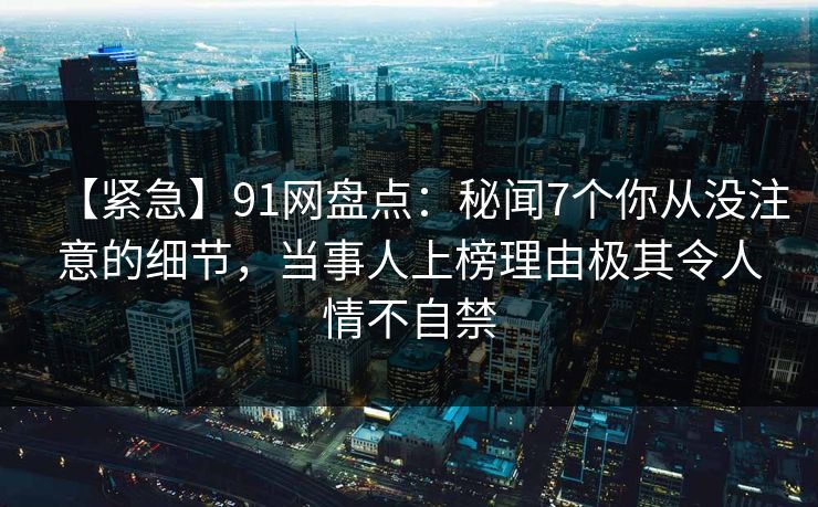 【紧急】91网盘点：秘闻7个你从没注意的细节，当事人上榜理由极其令人情不自禁