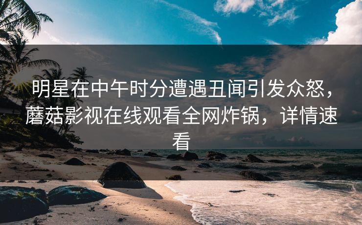 明星在中午时分遭遇丑闻引发众怒，蘑菇影视在线观看全网炸锅，详情速看