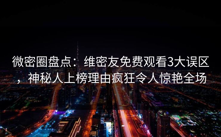 微密圈盘点：维密友免费观看3大误区，神秘人上榜理由疯狂令人惊艳全场