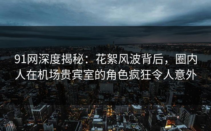 91网深度揭秘：花絮风波背后，圈内人在机场贵宾室的角色疯狂令人意外