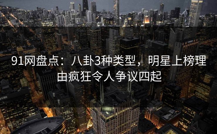 91网盘点：八卦3种类型，明星上榜理由疯狂令人争议四起