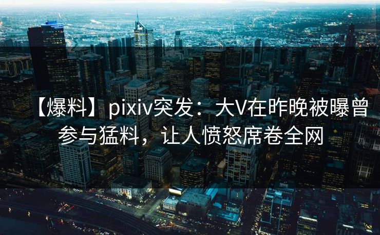 【爆料】pixiv突发：大V在昨晚被曝曾参与猛料，让人愤怒席卷全网