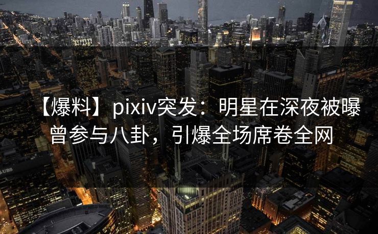 【爆料】pixiv突发：明星在深夜被曝曾参与八卦，引爆全场席卷全网
