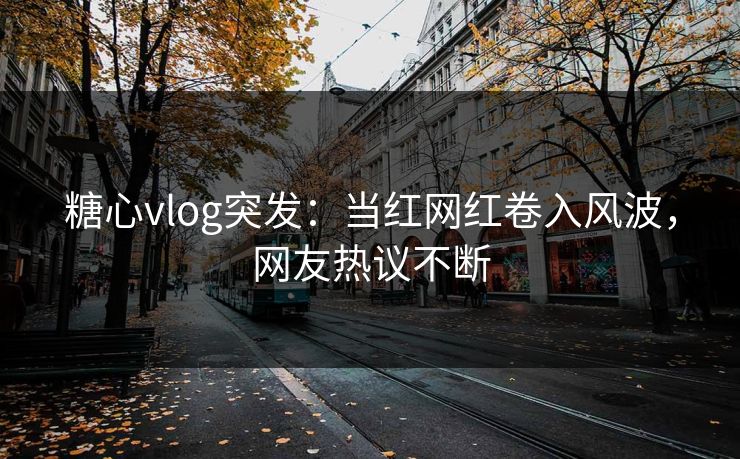糖心vlog突发：当红网红卷入风波，网友热议不断