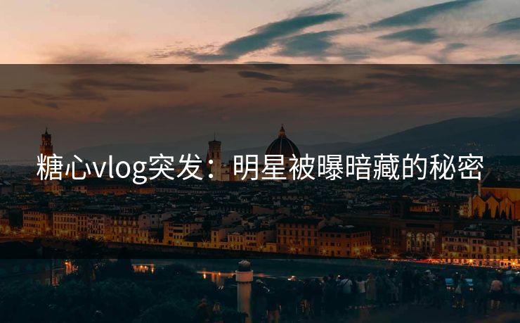 糖心vlog突发：明星被曝暗藏的秘密