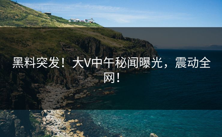 黑料突发！大V中午秘闻曝光，震动全网！