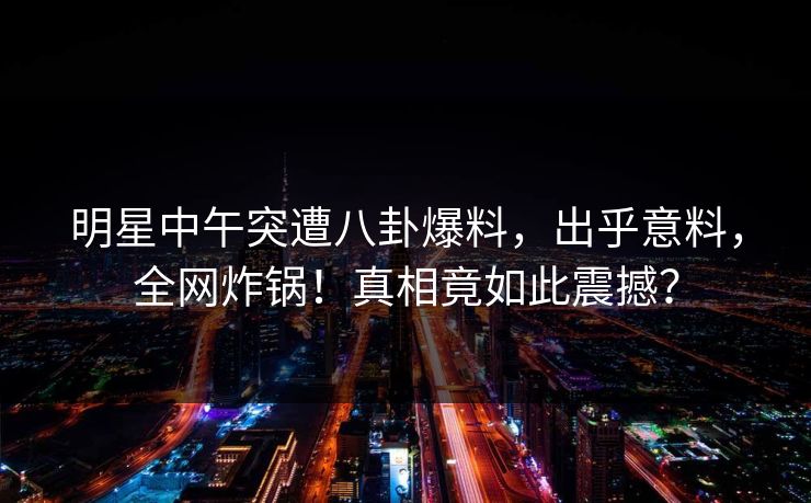 明星中午突遭八卦爆料，出乎意料，全网炸锅！真相竟如此震撼？