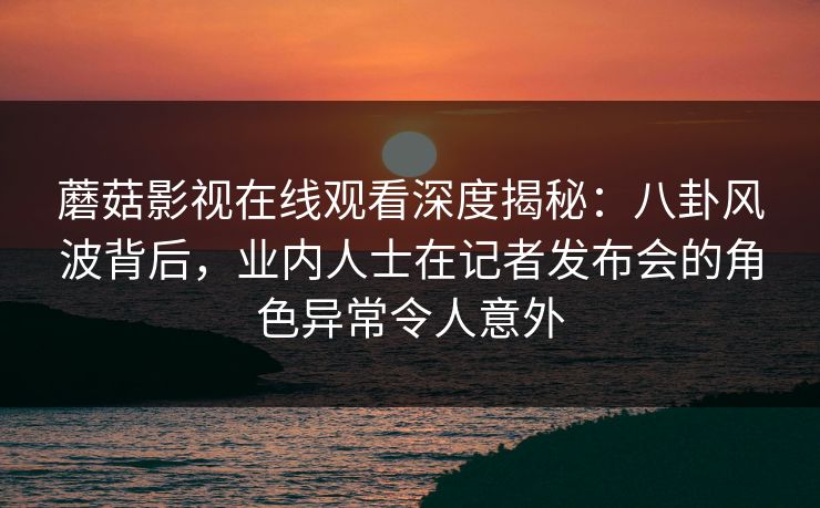 蘑菇影视在线观看深度揭秘：八卦风波背后，业内人士在记者发布会的角色异常令人意外