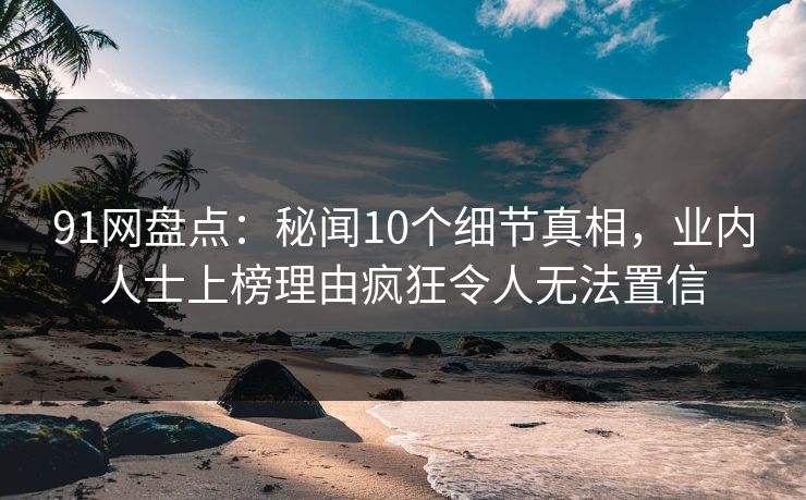 91网盘点：秘闻10个细节真相，业内人士上榜理由疯狂令人无法置信